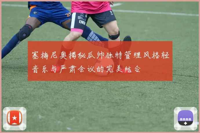 塞梅尼奥揭秘瓜帅独特管理风格轻音乐与严肃会议的完美结合