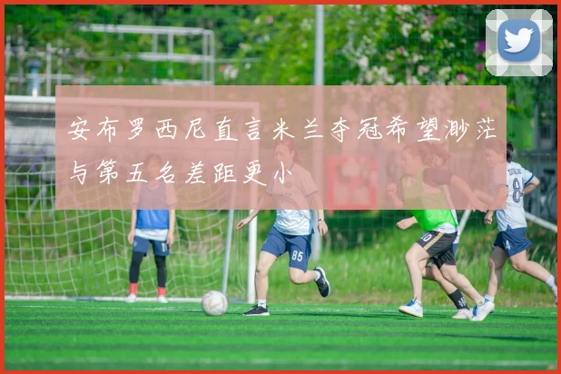 安布罗西尼直言米兰夺冠希望渺茫与第五名差距更小