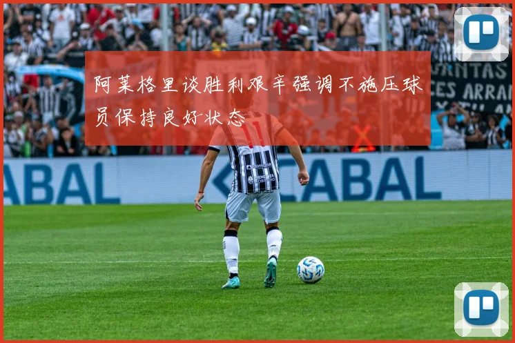阿莱格里谈胜利艰辛强调不施压球员保持良好状态