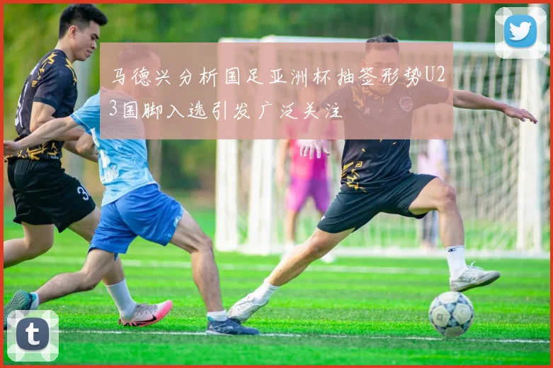 马德兴分析国足亚洲杯抽签形势U23国脚入选引发广泛关注