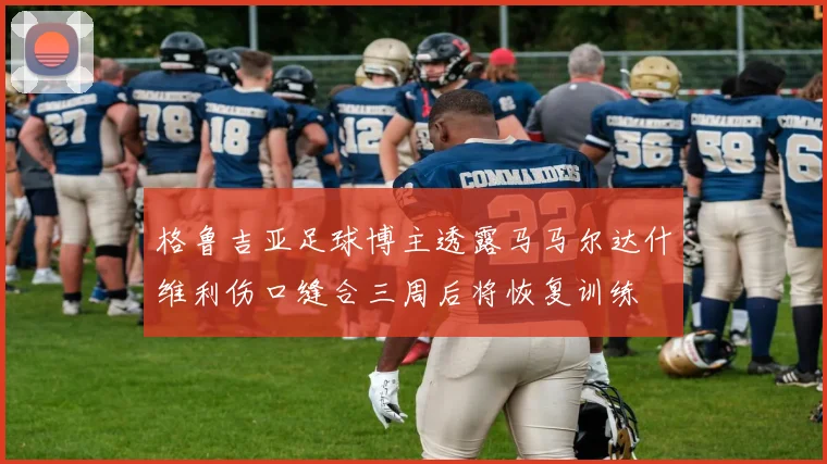 格鲁吉亚足球博主透露马马尔达什维利伤口缝合三周后将恢复训练