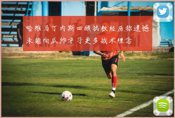 哈维马丁内斯回顾执教经历称遗憾未能向瓜帅学习更多战术理念