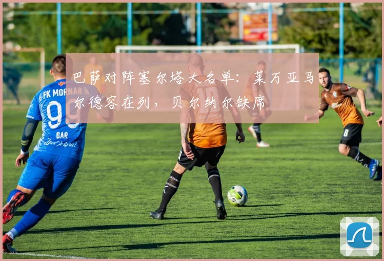 巴萨对阵塞尔塔大名单：莱万亚马尔德容在列，贝尔纳尔缺席