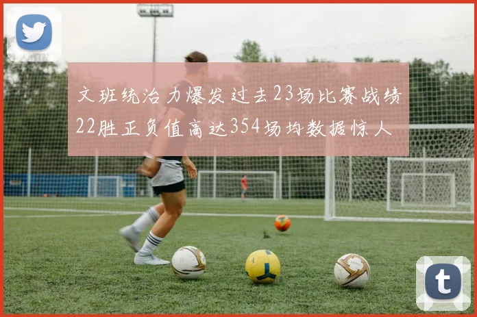 文班统治力爆发过去23场比赛战绩22胜正负值高达354场均数据惊人