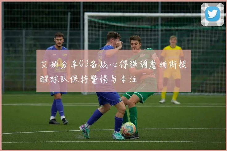 艾顿分享G3备战心得强调詹姆斯提醒球队保持警惕与专注