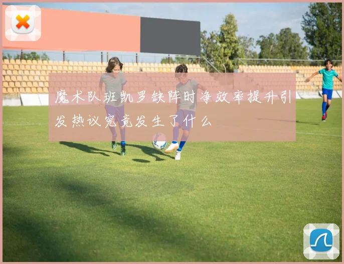 魔术队班凯罗缺阵时净效率提升引发热议究竟发生了什么