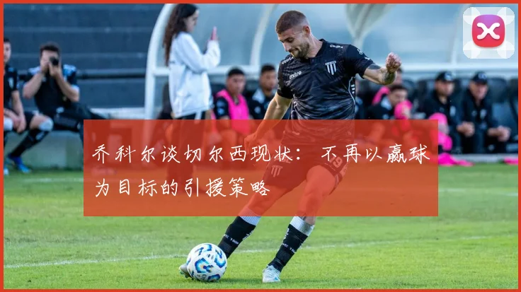 乔科尔谈切尔西现状：不再以赢球为目标的引援策略
