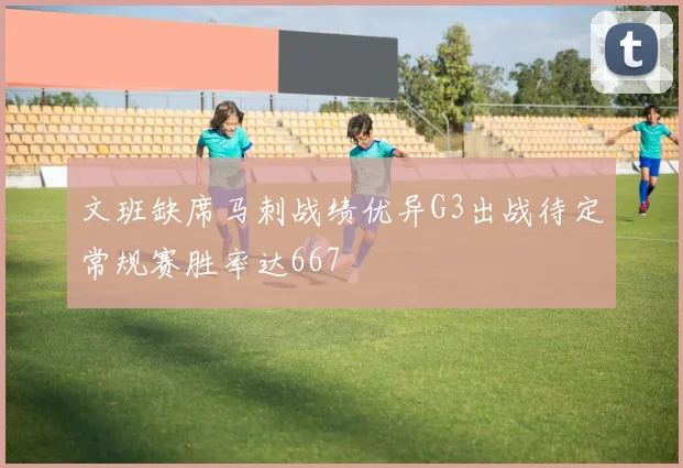 文班缺席马刺战绩优异G3出战待定常规赛胜率达667
